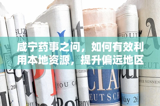 咸宁药事之问，如何有效利用本地资源，提升偏远地区药品可及性？