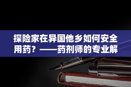 探险家在异国他乡如何安全用药？——药剂师的专业解答