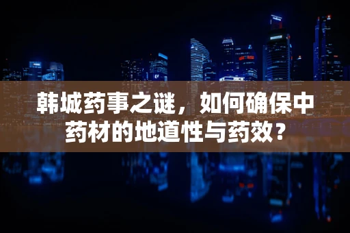 韩城药事之谜，如何确保中药材的地道性与药效？