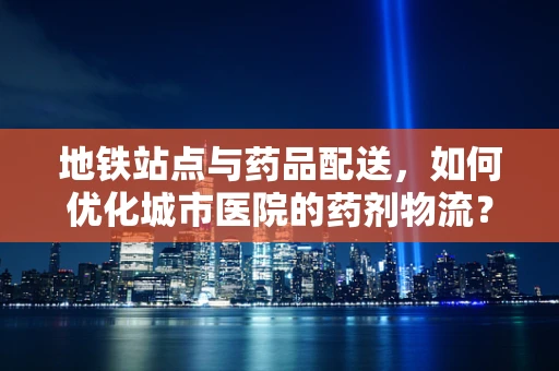 地铁站点与药品配送，如何优化城市医院的药剂物流？