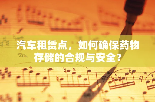汽车租赁点，如何确保药物存储的合规与安全？