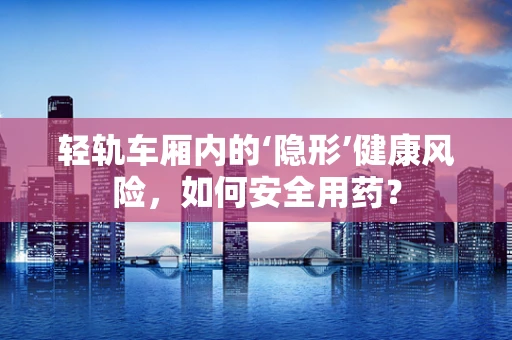 轻轨车厢内的‘隐形’健康风险，如何安全用药？