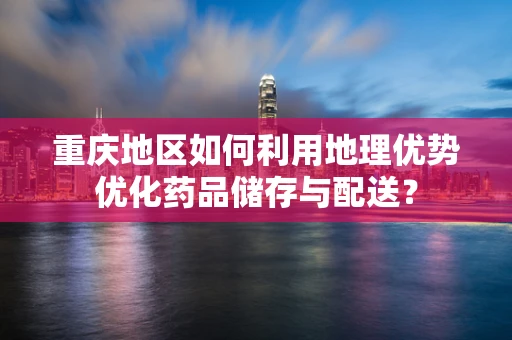 重庆地区如何利用地理优势优化药品储存与配送？