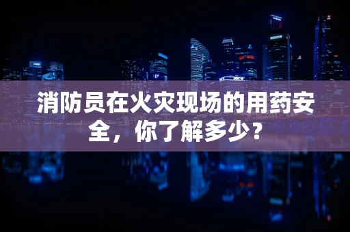 消防员在火灾现场的用药安全，你了解多少？