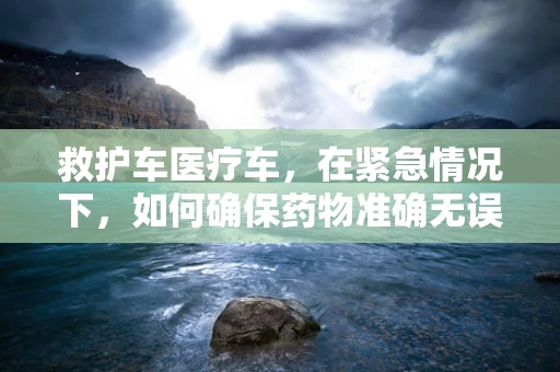 救护车医疗车，在紧急情况下，如何确保药物准确无误地送达？