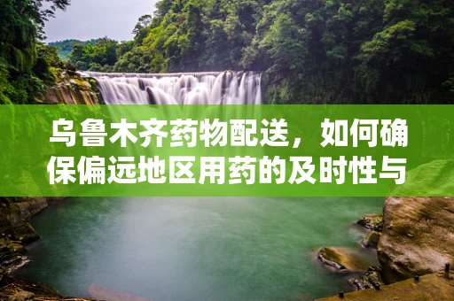乌鲁木齐药物配送，如何确保偏远地区用药的及时性与安全性？