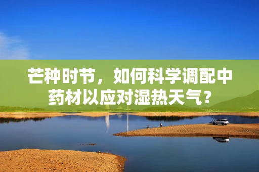 芒种时节，如何科学调配中药材以应对湿热天气？