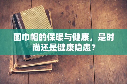 围巾帽的保暖与健康，是时尚还是健康隐患？
