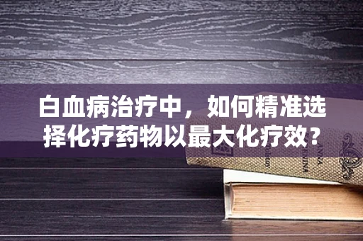 白血病治疗中，如何精准选择化疗药物以最大化疗效？