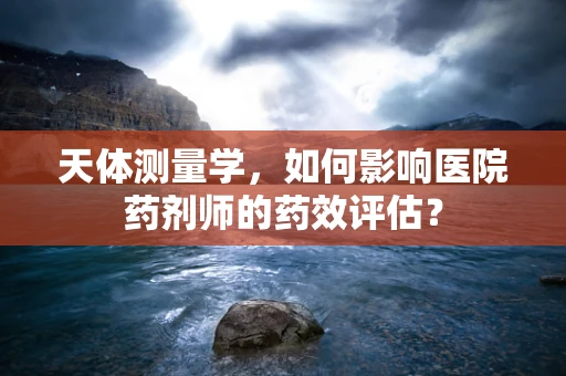 天体测量学，如何影响医院药剂师的药效评估？