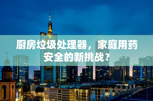 厨房垃圾处理器，家庭用药安全的新挑战？