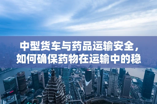 中型货车与药品运输安全，如何确保药物在运输中的稳定性？