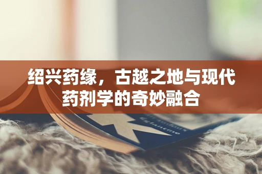 绍兴药缘，古越之地与现代药剂学的奇妙融合