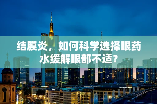 结膜炎，如何科学选择眼药水缓解眼部不适？