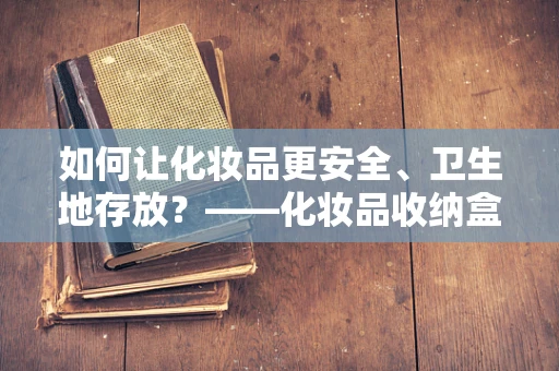 如何让化妆品更安全、卫生地存放？——化妆品收纳盒的妙用