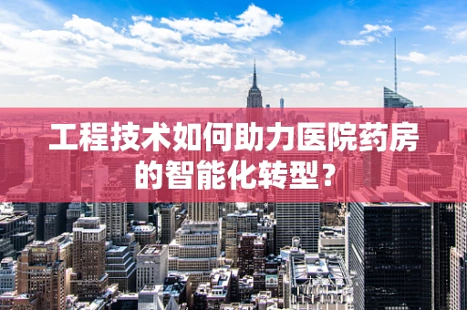 工程技术如何助力医院药房的智能化转型？