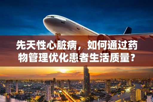 先天性心脏病，如何通过药物管理优化患者生活质量？