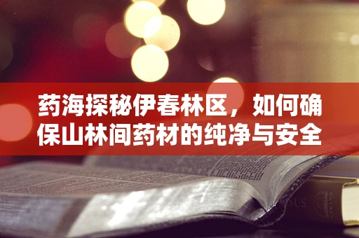药海探秘伊春林区，如何确保山林间药材的纯净与安全？
