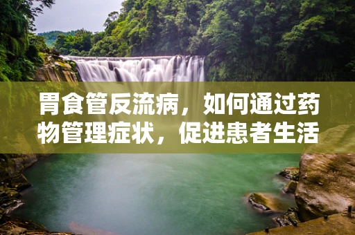 胃食管反流病，如何通过药物管理症状，促进患者生活质量？