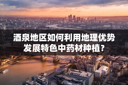 酒泉地区如何利用地理优势发展特色中药材种植？