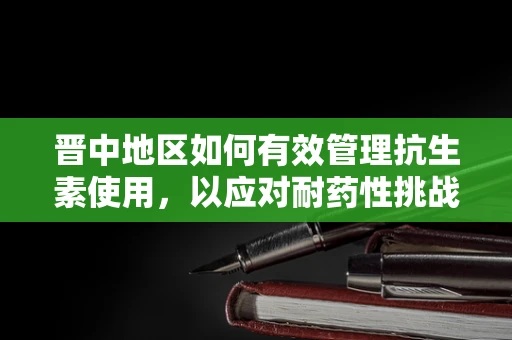 晋中地区如何有效管理抗生素使用，以应对耐药性挑战？