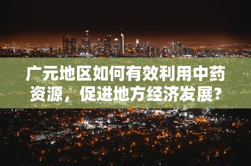 广元地区如何有效利用中药资源，促进地方经济发展？