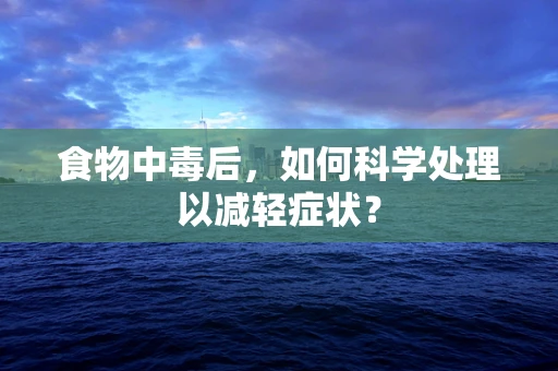 食物中毒后，如何科学处理以减轻症状？