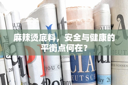 麻辣烫底料，安全与健康的平衡点何在？