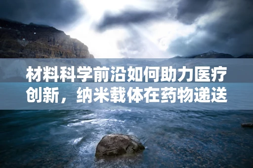 材料科学前沿如何助力医疗创新，纳米载体在药物递送中的新突破？