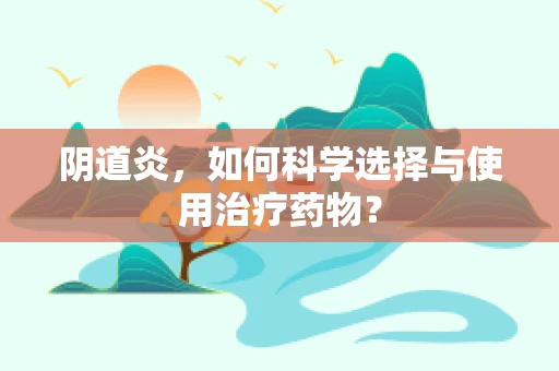 阴道炎，如何科学选择与使用治疗药物？
