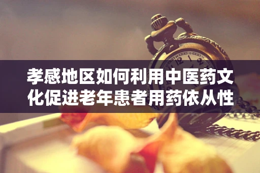 孝感地区如何利用中医药文化促进老年患者用药依从性？