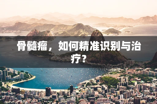 骨髓瘤，如何精准识别与治疗？