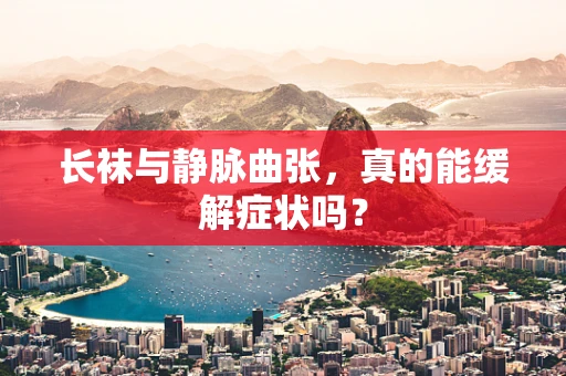 长袜与静脉曲张，真的能缓解症状吗？