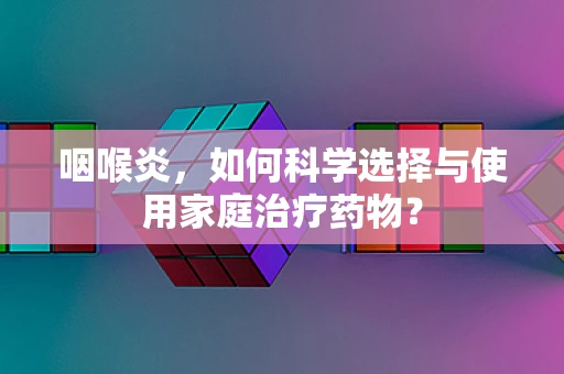 咽喉炎，如何科学选择与使用家庭治疗药物？