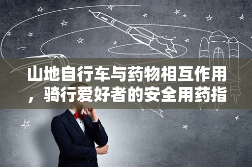 山地自行车与药物相互作用，骑行爱好者的安全用药指南