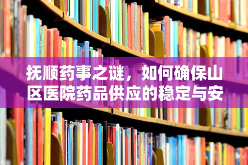 抚顺药事之谜，如何确保山区医院药品供应的稳定与安全？
