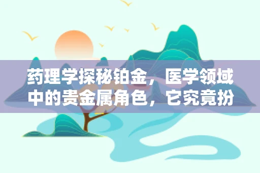 药理学探秘铂金，医学领域中的贵金属角色，它究竟扮演着怎样的神秘作用？