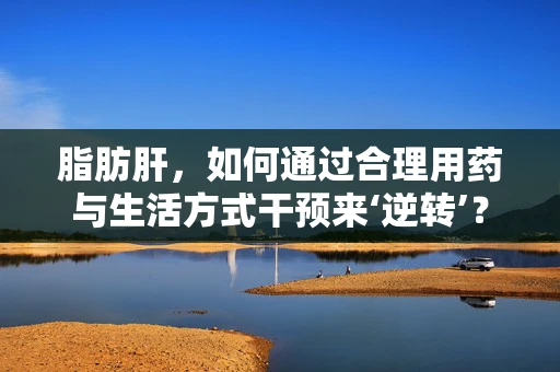 脂肪肝，如何通过合理用药与生活方式干预来‘逆转’？