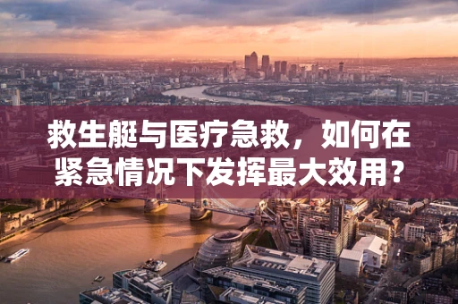 救生艇与医疗急救，如何在紧急情况下发挥最大效用？