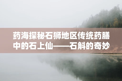 药海探秘石狮地区传统药膳中的石上仙——石斛的奇妙应用与功效