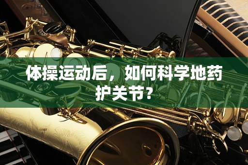 体操运动后，如何科学地药护关节？
