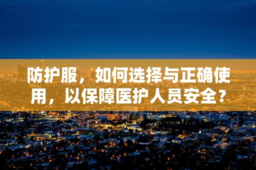 防护服，如何选择与正确使用，以保障医护人员安全？