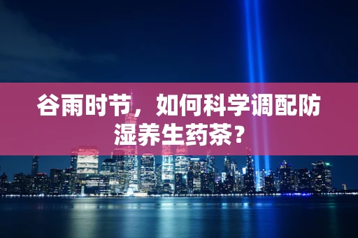 谷雨时节，如何科学调配防湿养生药茶？