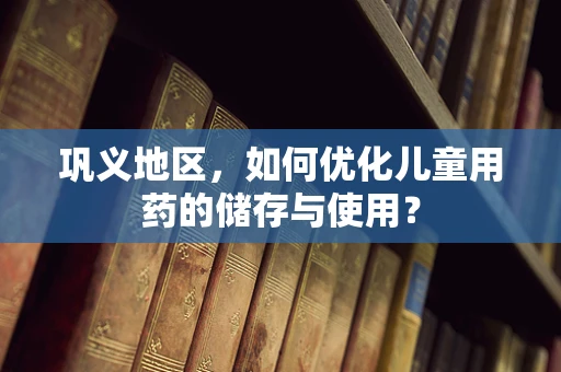 巩义地区，如何优化儿童用药的储存与使用？