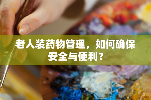 老人装药物管理，如何确保安全与便利？