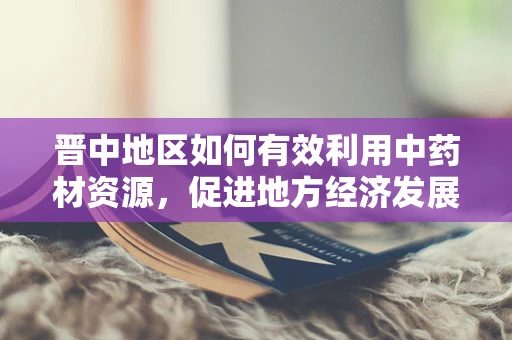晋中地区如何有效利用中药材资源，促进地方经济发展？