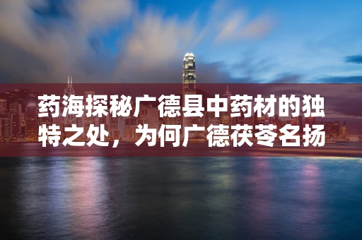 药海探秘广德县中药材的独特之处，为何广德茯苓名扬四海？