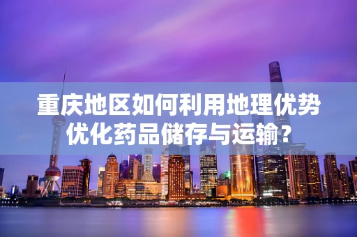 重庆地区如何利用地理优势优化药品储存与运输？