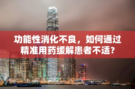 功能性消化不良，如何通过精准用药缓解患者不适？