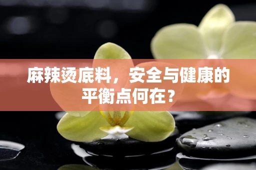 麻辣烫底料，安全与健康的平衡点何在？